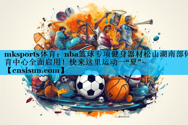 mksports体育：nba篮球专项健身器材松山湖南部体育中心全面启用！快来这里运动一“夏”~