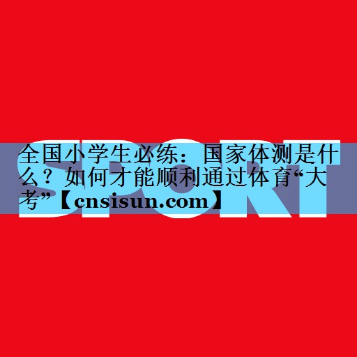 全国小学生必练：国家体测是什么？如何才能顺利通过体育“大考”