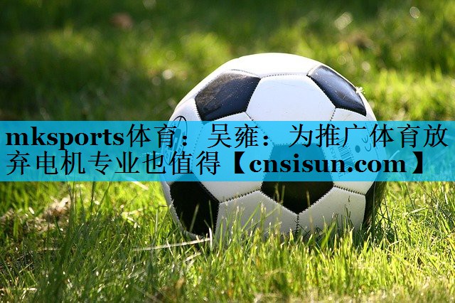 mksports体育：吴雍：为推广体育放弃电机专业也值得